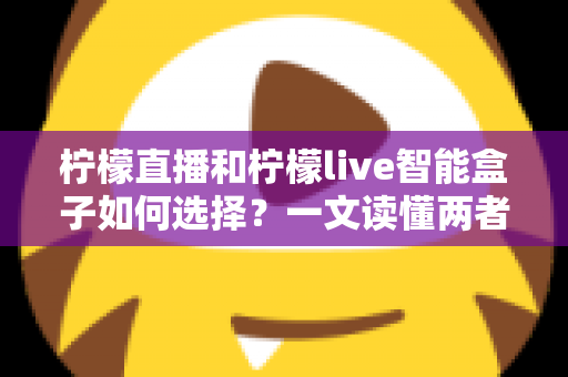柠檬直播和柠檬live智能盒子如何选择?一文读懂两者的区别与最佳选购方案 柠檬直播和柠檬live智能盒子如何选择?一文读懂两者的区别与最佳选购方案