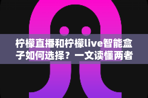 柠檬直播和柠檬live智能盒子如何选择？一文读懂两者的区别与最佳选购方案