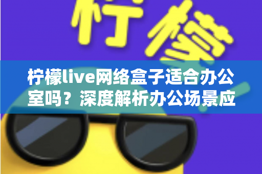 柠檬live网络盒子适合办公室吗?深度解析办公场景应用价值与实用部署指南 柠檬live网络盒子适合办公室吗?深度解析办公场景应用价值与实用部署指南