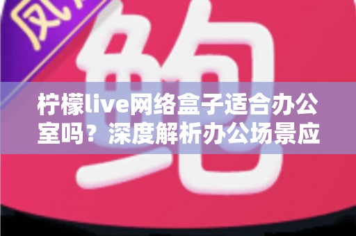 柠檬live网络盒子适合办公室吗?深度解析办公场景应用价值与实用部署指南 柠檬live网络盒子适合办公室吗?深度解析办公场景应用价值与实用部署指南
