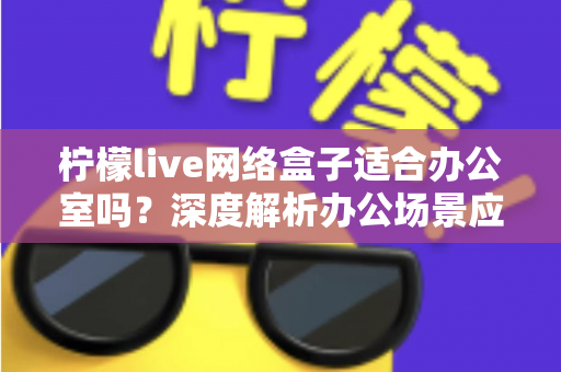 柠檬live网络盒子适合办公室吗？深度解析办公场景应用价值与实用部署指南