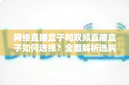 网络直播盒子和双频直播盒子如何选择？全面解析选购技巧与实用建议，帮你轻松避坑不迷路