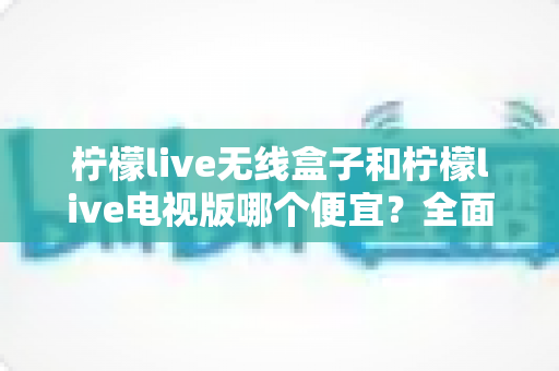 柠檬live无线盒子和柠檬live电视版哪个便宜？全面价格对比与省钱选购指南