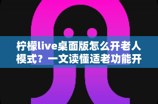 柠檬live桌面版怎么开老人模式?一文读懂适老功能开启方法与使用技巧 柠檬live桌面版怎么开老人模式?一文读懂适老功能开启方法与使用技巧