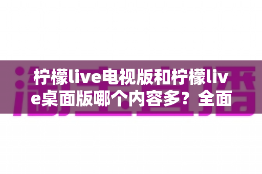 柠檬live电视版和柠檬live桌面版哪个内容多?全面对比一次看懂,选对版本不踩坑 柠檬live电视版和柠檬live桌面版哪个内容多?全面对比一次看懂,选对版本不踩坑