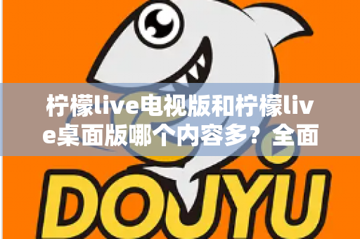 柠檬live电视版和柠檬live桌面版哪个内容多？全面对比一次看懂，选对版本不踩坑
