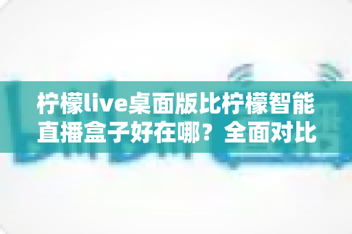 柠檬live桌面版比柠檬智能直播盒子好在哪?全面对比解析助你选对直播工具 柠檬live桌面版比柠檬智能直播盒子好在哪?全面对比解析助你选对直播工具