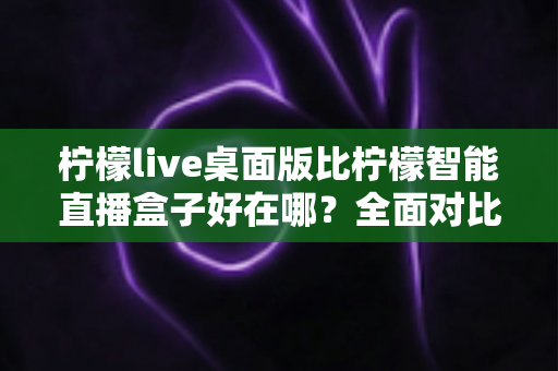 柠檬live桌面版比柠檬智能直播盒子好在哪？全面对比解析助你选对直播工具