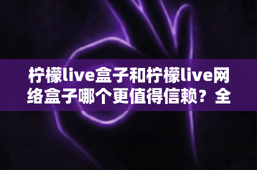 柠檬live盒子和柠檬live网络盒子哪个更值得信赖？全方位深度对比指南，助你安心选购不踩坑