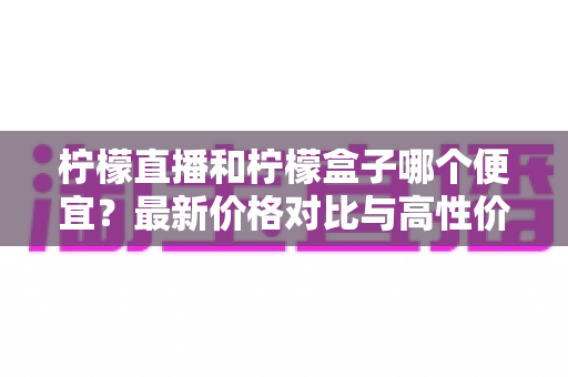 柠檬直播和柠檬盒子哪个便宜？最新价格对比与高性价比选购指南全解析