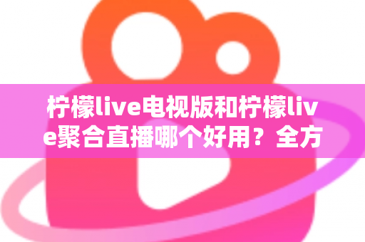 柠檬live电视版和柠檬live聚合直播哪个好用?全方位深度对比测评,帮你一次选对不踩坑 柠檬live电视版和柠檬live聚合直播哪个好用?全方位深度对比测评,帮你一次选对不踩坑