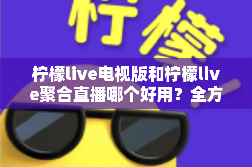柠檬live电视版和柠檬live聚合直播哪个好用？全方位深度对比测评，帮你一次选对不踩坑