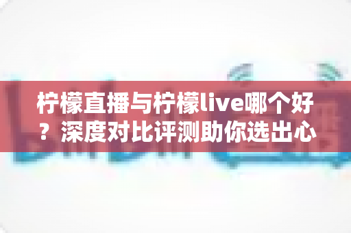 柠檬直播与柠檬live哪个好?深度对比评测助你选出心仪直播平台 柠檬直播与柠檬live哪个好?深度对比评测助你选出心仪直播平台