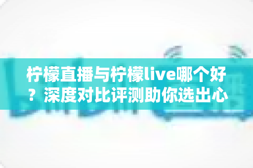 柠檬直播与柠檬live哪个好?深度对比评测助你选出心仪直播平台 柠檬直播与柠檬live哪个好?深度对比评测助你选出心仪直播平台