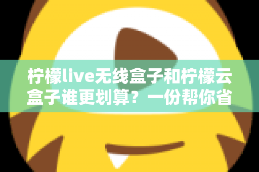 柠檬live无线盒子和柠檬云盒子谁更划算？一份帮你省钱的深度选购指南
