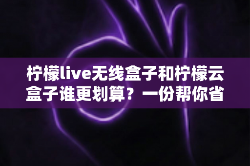 柠檬live无线盒子和柠檬云盒子谁更划算？一份帮你省钱的深度选购指南