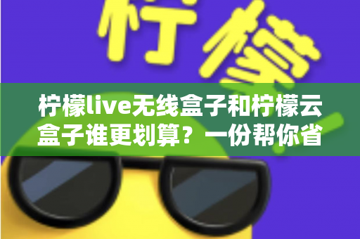 柠檬live无线盒子和柠檬云盒子谁更划算？一份帮你省钱的深度选购指南