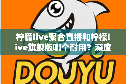柠檬live聚合直播和柠檬live旗舰版哪个耐用？深度对比与选购全指南