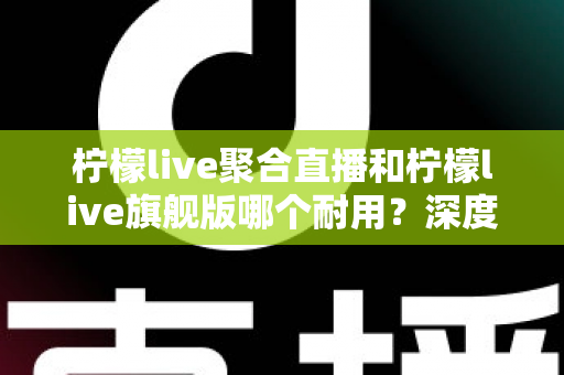 柠檬live聚合直播和柠檬live旗舰版哪个耐用？深度对比与选购全指南