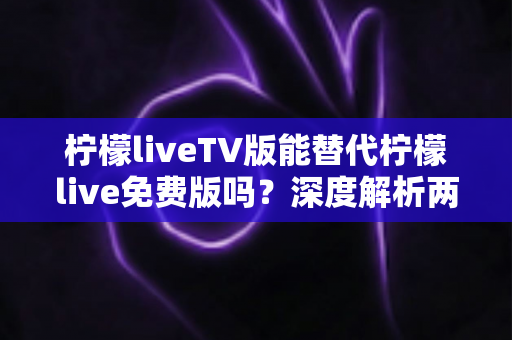 柠檬liveTV版能替代柠檬live免费版吗？深度解析两大版本差异，帮你选对观影神器
