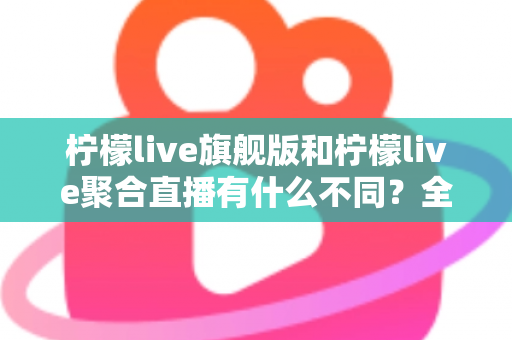 柠檬live旗舰版和柠檬live聚合直播有什么不同？全面解析两大版本核心差异与选购指南