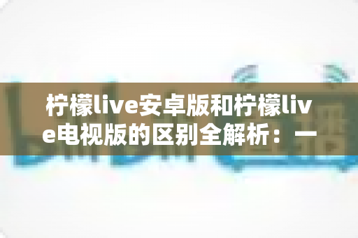 柠檬live安卓版和柠檬live电视版的区别全解析:一文看懂移动端与大屏版如何选择,帮你找到最适合的观影方案 柠檬live安卓版和柠檬live电视版的区别全解析:一文看懂移动端与大屏版如何选择,帮你找到最适合的观影方案