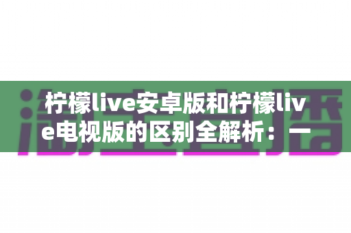 柠檬live安卓版和柠檬live电视版的区别全解析:一文看懂移动端与大屏版如何选择,帮你找到最适合的观影方案 柠檬live安卓版和柠檬live电视版的区别全解析:一文看懂移动端与大屏版如何选择,帮你找到最适合的观影方案