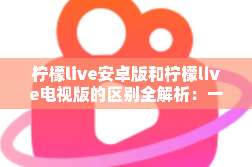 柠檬live安卓版和柠檬live电视版的区别全解析:一文看懂移动端与大屏版如何选择,帮你找到最适合的观影方案 柠檬live安卓版和柠檬live电视版的区别全解析:一文看懂移动端与大屏版如何选择,帮你找到最适合的观影方案
