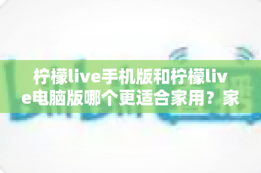 柠檬live手机版和柠檬live电脑版哪个更适合家用？家庭娱乐场景全面对比指南