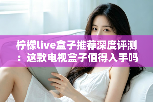 柠檬live盒子推荐深度评测:这款电视盒子值得入手吗?性能、画质与使用体验全面解析 柠檬live盒子推荐深度评测:这款电视盒子值得入手吗?性能、画质与使用体验全面解析