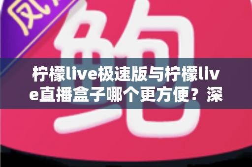 柠檬live极速版与柠檬live直播盒子哪个更方便？深度对比评测助你一眼选出最优方案