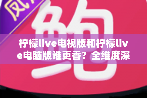 柠檬live电视版和柠檬live电脑版谁更香？全维度深度对比评测，帮你选出最适合自己的观影神器