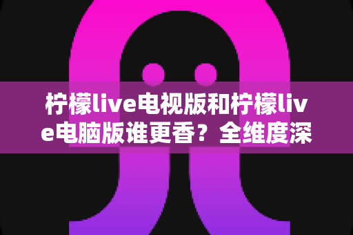 柠檬live电视版和柠檬live电脑版谁更香？全维度深度对比评测，帮你选出最适合自己的观影神器