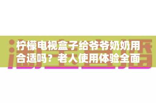 柠檬电视盒子给爷爷奶奶用合适吗？老人使用体验全面解析与实用设置指南