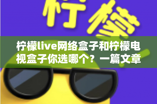 柠檬live网络盒子和柠檬电视盒子你选哪个？一篇文章看懂两款盒子的差异，选对家庭影音好帮手
