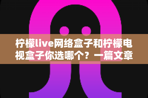 柠檬live网络盒子和柠檬电视盒子你选哪个？一篇文章看懂两款盒子的差异，选对家庭影音好帮手