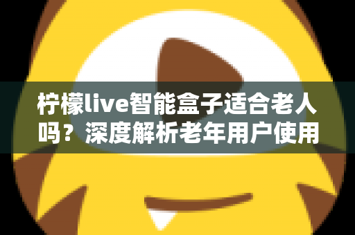 柠檬live智能盒子适合老人吗?深度解析老年用户使用体验与选购指南 柠檬live智能盒子适合老人吗?深度解析老年用户使用体验与选购指南
