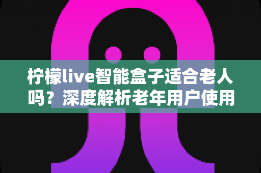 柠檬live智能盒子适合老人吗？深度解析老年用户使用体验与选购指南