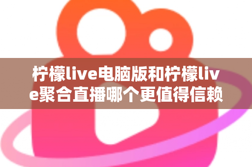 柠檬live电脑版和柠檬live聚合直播哪个更值得信赖？全面对比安全、功能与口碑的深度选购指南