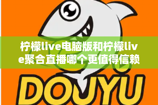 柠檬live电脑版和柠檬live聚合直播哪个更值得信赖？全面对比安全、功能与口碑的深度选购指南