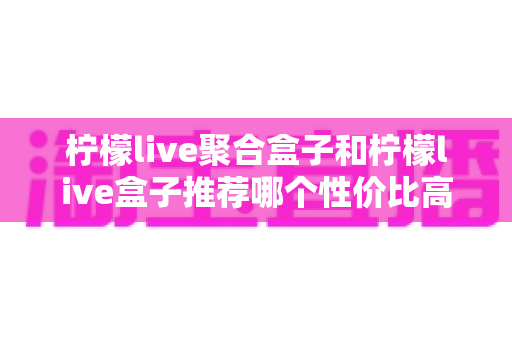 柠檬live聚合盒子和柠檬live盒子推荐哪个性价比高？一文看懂差异与选购建议