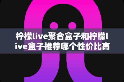 柠檬live聚合盒子和柠檬live盒子推荐哪个性价比高？一文看懂差异与选购建议