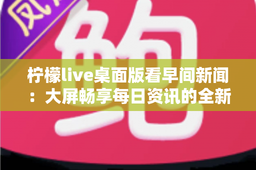 柠檬live桌面版看早间新闻:大屏畅享每日资讯的全新体验指南 柠檬live桌面版看早间新闻:大屏畅享每日资讯的全新体验指南