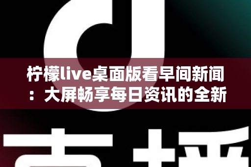 柠檬live桌面版看早间新闻:大屏畅享每日资讯的全新体验指南 柠檬live桌面版看早间新闻:大屏畅享每日资讯的全新体验指南