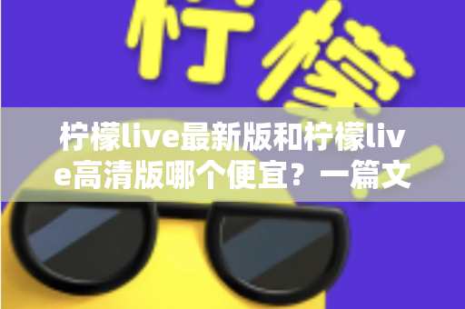 柠檬live最新版和柠檬live高清版哪个便宜?一篇文章帮你算清性价比账 柠檬live最新版和柠檬live高清版哪个便宜?一篇文章帮你算清性价比账