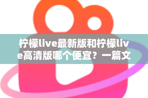 柠檬live最新版和柠檬live高清版哪个便宜?一篇文章帮你算清性价比账 柠檬live最新版和柠檬live高清版哪个便宜?一篇文章帮你算清性价比账