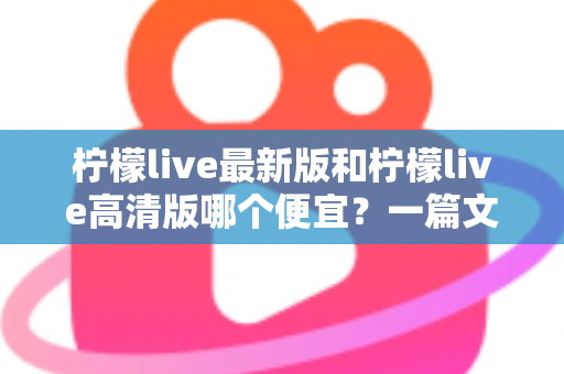柠檬live最新版和柠檬live高清版哪个便宜？一篇文章帮你算清性价比账