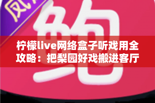 柠檬live网络盒子听戏用全攻略：把梨园好戏搬进客厅的智能听戏方案