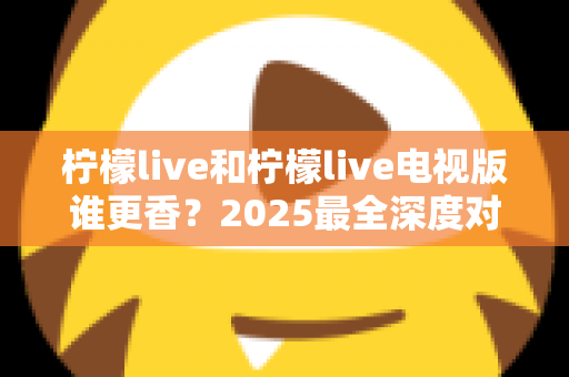 柠檬live和柠檬live电视版谁更香？2025最全深度对比评测，看完不再纠结选哪个