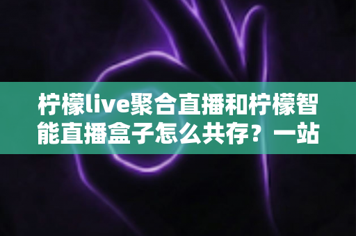 柠檬live聚合直播和柠檬智能直播盒子怎么共存?一站式避坑指南与实战方案全解析 柠檬live聚合直播和柠檬智能直播盒子怎么共存?一站式避坑指南与实战方案全解析